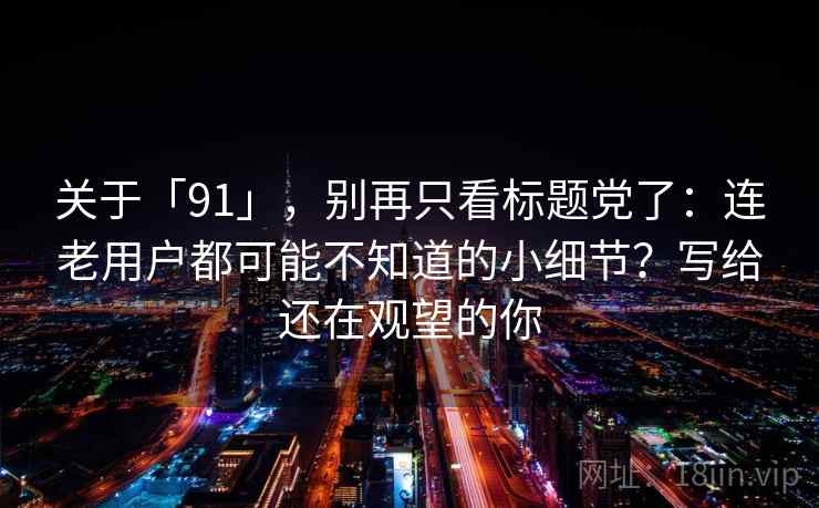 关于「91」，别再只看标题党了：连老用户都可能不知道的小细节？写给还在观望的你