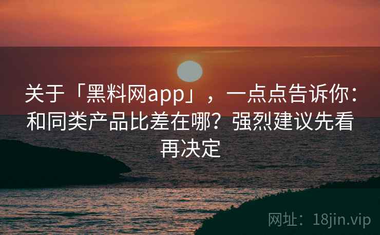 关于「黑料网app」，一点点告诉你：和同类产品比差在哪？强烈建议先看再决定
