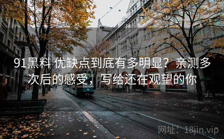 91黑料 优缺点到底有多明显？亲测多次后的感受，写给还在观望的你
