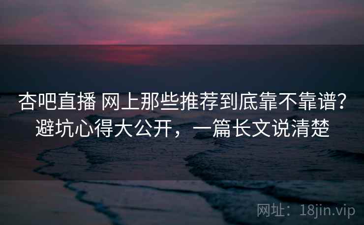 杏吧直播 网上那些推荐到底靠不靠谱?避坑心得大公开,一篇长文说清楚 杏吧直播 网上那些推荐到底靠不靠谱?避坑心得大公开,一篇长文说清楚