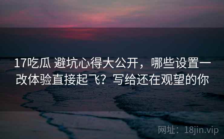 17吃瓜 避坑心得大公开，哪些设置一改体验直接起飞？写给还在观望的你