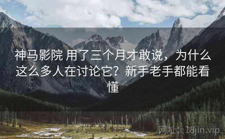 神马影院 用了三个月才敢说，为什么这么多人在讨论它？新手老手都能看懂