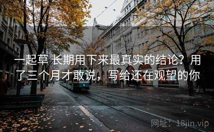 一起草 长期用下来最真实的结论？用了三个月才敢说，写给还在观望的你