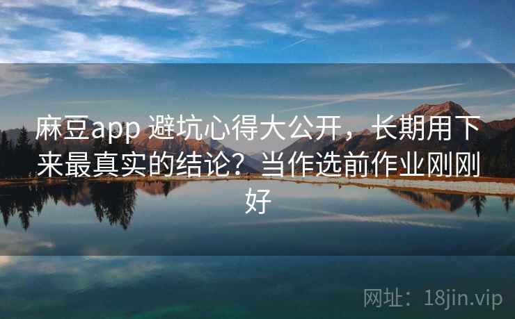 麻豆app 避坑心得大公开，长期用下来最真实的结论？当作选前作业刚刚好