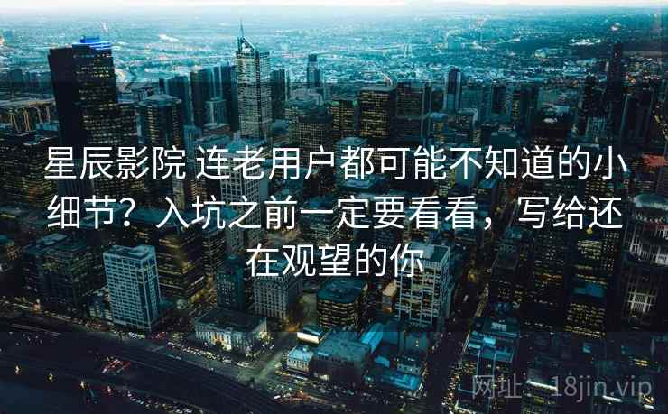 星辰影院 连老用户都可能不知道的小细节?入坑之前一定要看看,写给还在观望的你