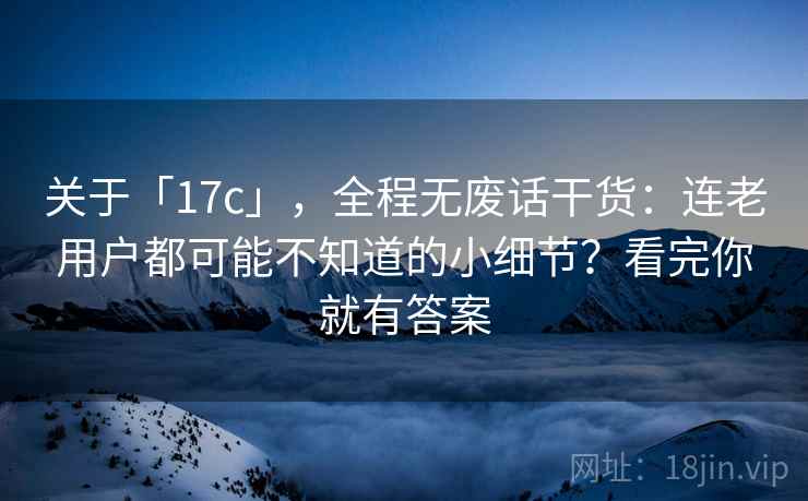 关于「17c」,全程无废话干货:连老用户都可能不知道的小细节?看完你就有答案 关于「17c」,全程无废话干货:连老用户都可能不知道的小细节?看完你就有答案