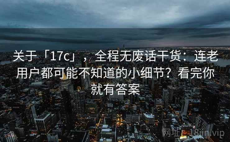 关于「17c」,全程无废话干货:连老用户都可能不知道的小细节?看完你就有答案 关于「17c」,全程无废话干货:连老用户都可能不知道的小细节?看完你就有答案
