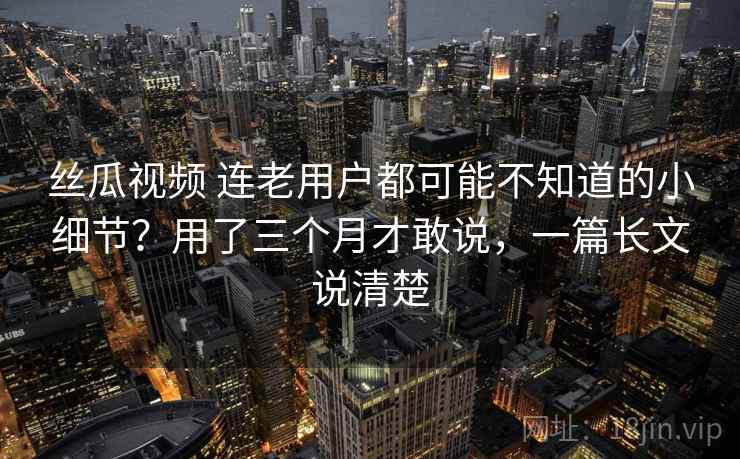 丝瓜视频 连老用户都可能不知道的小细节?用了三个月才敢说,一篇长文说清楚