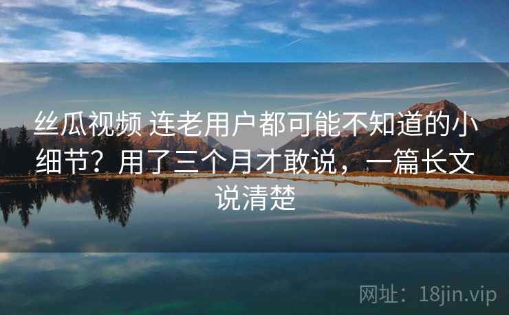 丝瓜视频 连老用户都可能不知道的小细节？用了三个月才敢说，一篇长文说清楚