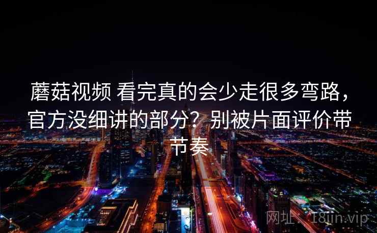 蘑菇视频 看完真的会少走很多弯路,官方没细讲的部分?别被片面评价带节奏
