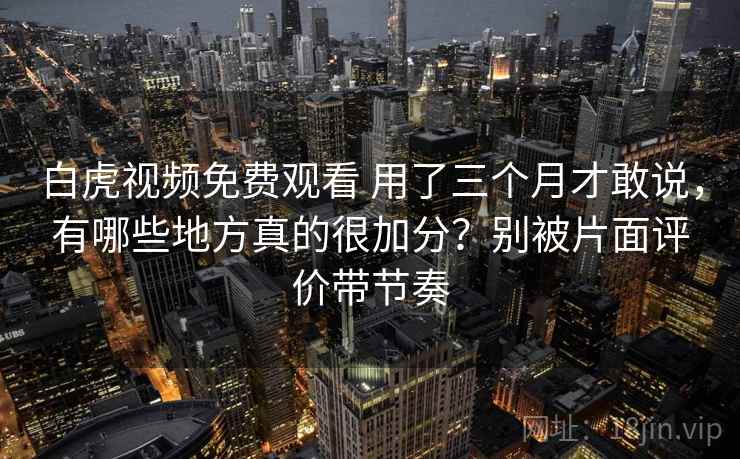 白虎视频免费观看 用了三个月才敢说，有哪些地方真的很加分？别被片面评价带节奏
