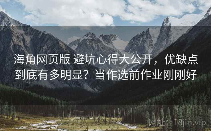 海角网页版 避坑心得大公开，优缺点到底有多明显？当作选前作业刚刚好