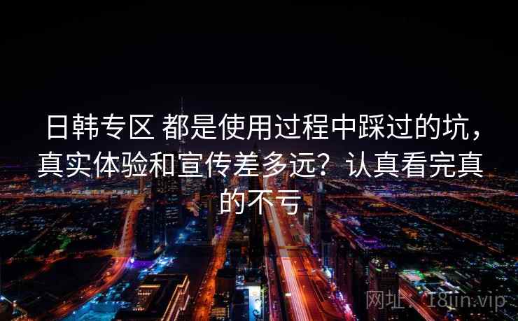 日韩专区 都是使用过程中踩过的坑,真实体验和宣传差多远?认真看完真的不亏