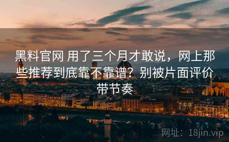 黑料官网 用了三个月才敢说,网上那些推荐到底靠不靠谱?别被片面评价带节奏 黑料官网 用了三个月才敢说,网上那些推荐到底靠不靠谱?别被片面评价带节奏