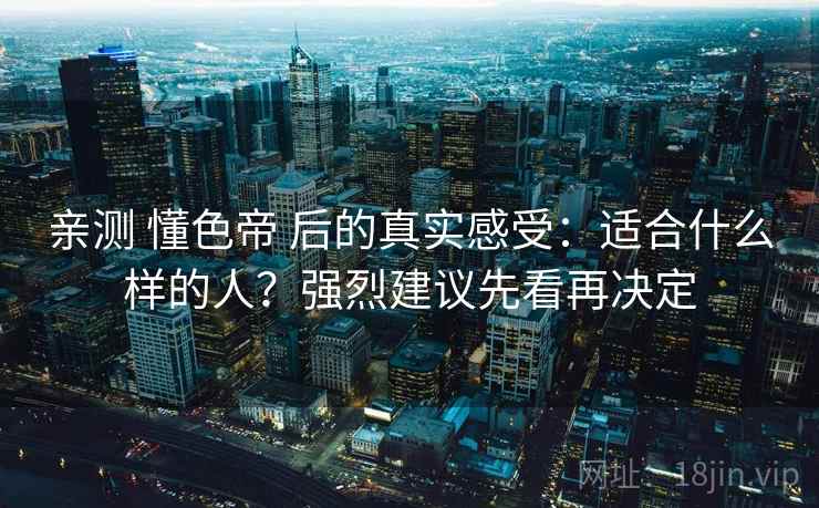 亲测 懂色帝 后的真实感受：适合什么样的人？强烈建议先看再决定