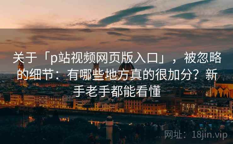 关于「p站视频网页版入口」，被忽略的细节：有哪些地方真的很加分？新手老手都能看懂
