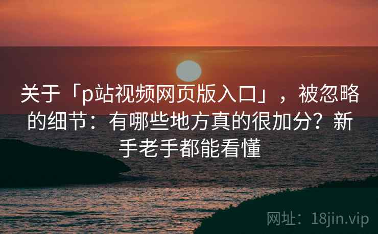 关于「p站视频网页版入口」，被忽略的细节：有哪些地方真的很加分？新手老手都能看懂