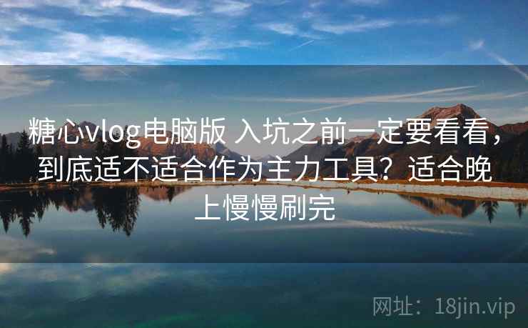 糖心vlog电脑版 入坑之前一定要看看，到底适不适合作为主力工具？适合晚上慢慢刷完