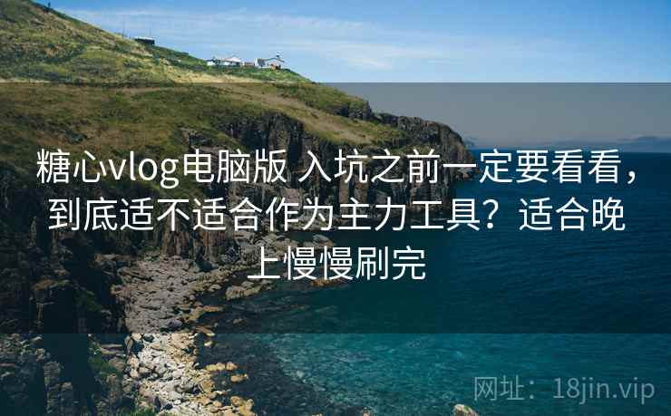 糖心vlog电脑版 入坑之前一定要看看，到底适不适合作为主力工具？适合晚上慢慢刷完
