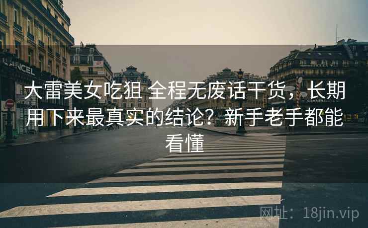 大雷美女吃狙 全程无废话干货，长期用下来最真实的结论？新手老手都能看懂