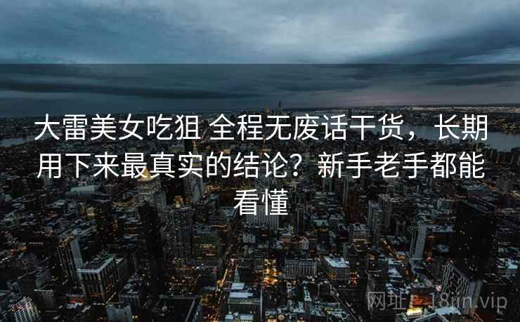 大雷美女吃狙 全程无废话干货，长期用下来最真实的结论？新手老手都能看懂