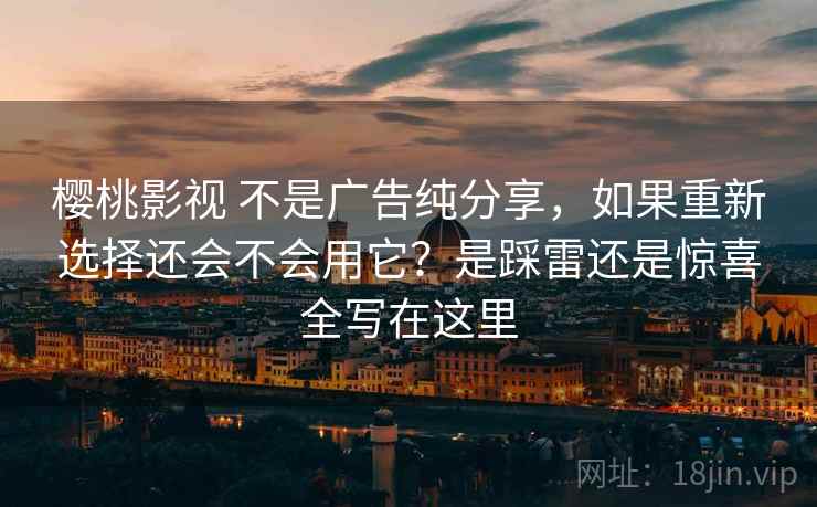 樱桃影视 不是广告纯分享，如果重新选择还会不会用它？是踩雷还是惊喜全写在这里