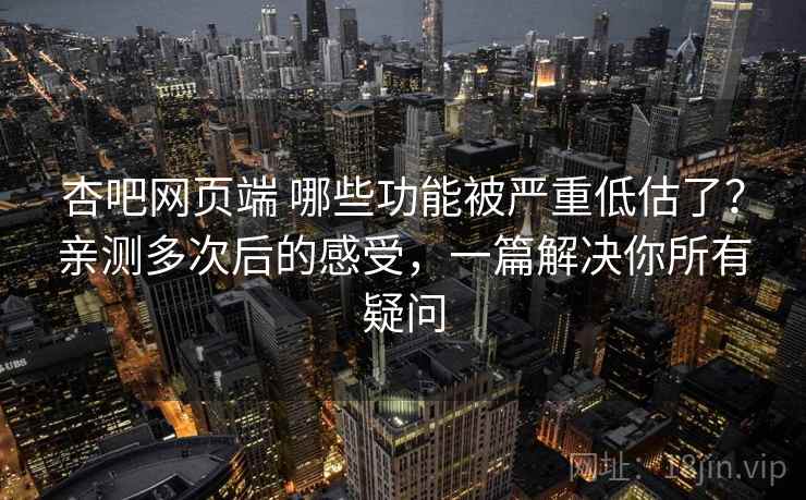杏吧网页端 哪些功能被严重低估了？亲测多次后的感受，一篇解决你所有疑问