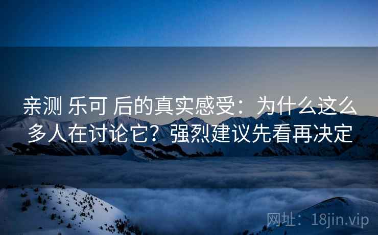 亲测 乐可 后的真实感受：为什么这么多人在讨论它？强烈建议先看再决定