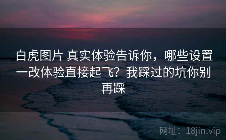 白虎图片 真实体验告诉你，哪些设置一改体验直接起飞？我踩过的坑你别再踩