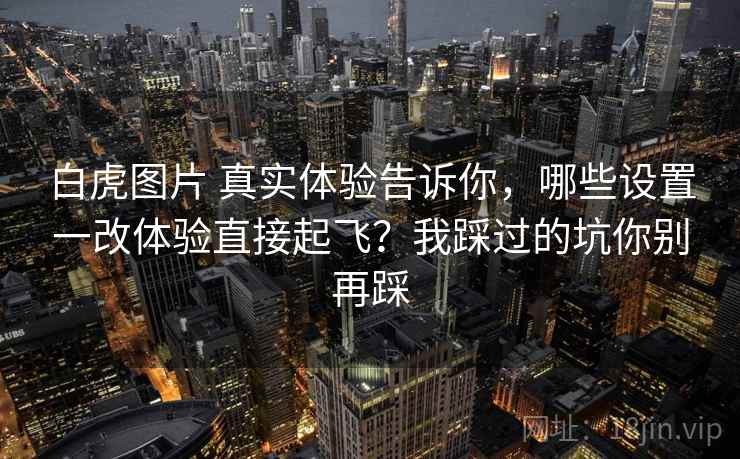 白虎图片 真实体验告诉你，哪些设置一改体验直接起飞？我踩过的坑你别再踩
