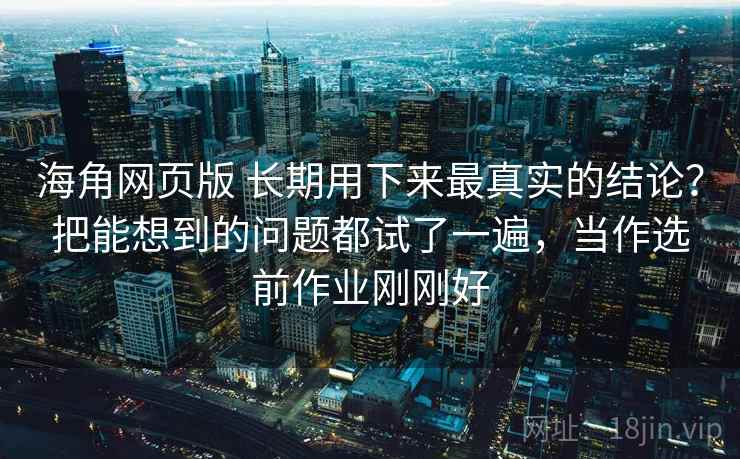 海角网页版 长期用下来最真实的结论？把能想到的问题都试了一遍，当作选前作业刚刚好