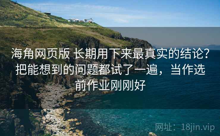 海角网页版 长期用下来最真实的结论？把能想到的问题都试了一遍，当作选前作业刚刚好