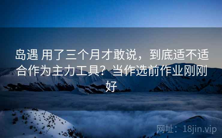 岛遇 用了三个月才敢说，到底适不适合作为主力工具？当作选前作业刚刚好