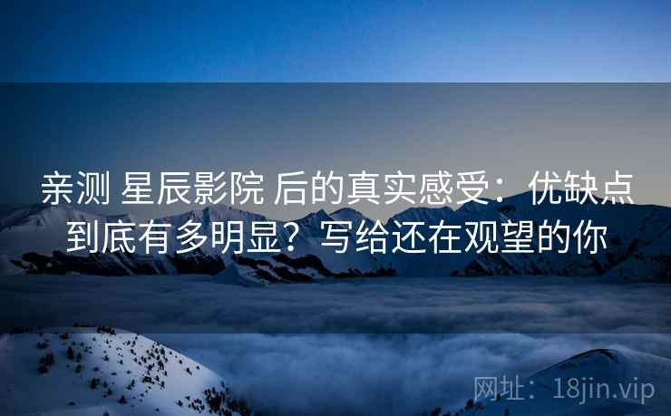 亲测 星辰影院 后的真实感受：优缺点到底有多明显？写给还在观望的你