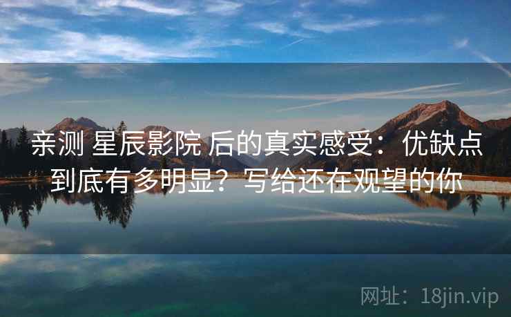 亲测 星辰影院 后的真实感受:优缺点到底有多明显?写给还在观望的你 亲测 星辰影院 后的真实感受:优缺点到底有多明显?写给还在观望的你