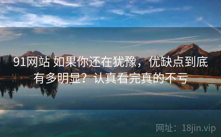 91网站 如果你还在犹豫，优缺点到底有多明显？认真看完真的不亏