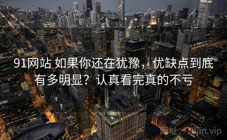 91网站 如果你还在犹豫，优缺点到底有多明显？认真看完真的不亏
