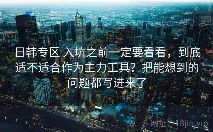日韩专区 入坑之前一定要看看，到底适不适合作为主力工具？把能想到的问题都写进来了