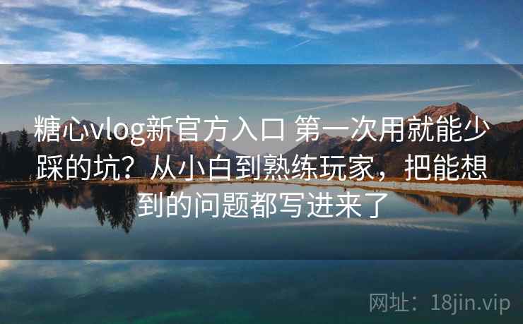 糖心vlog新官方入口 第一次用就能少踩的坑？从小白到熟练玩家，把能想到的问题都写进来了