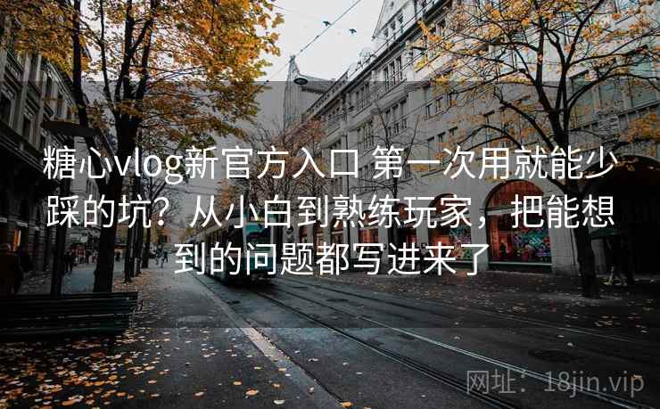 糖心vlog新官方入口 第一次用就能少踩的坑？从小白到熟练玩家，把能想到的问题都写进来了