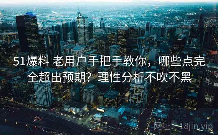 51爆料 老用户手把手教你，哪些点完全超出预期？理性分析不吹不黑