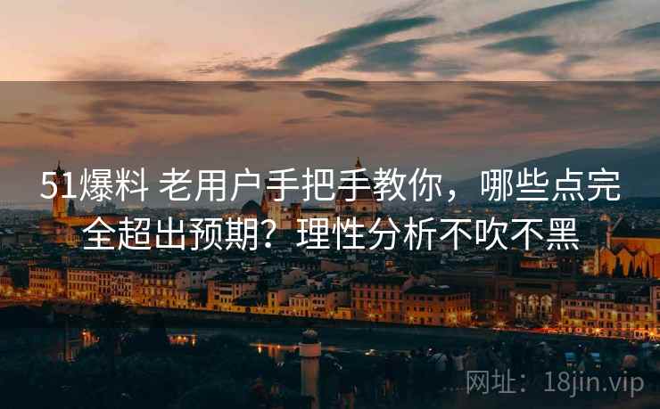 51爆料 老用户手把手教你，哪些点完全超出预期？理性分析不吹不黑