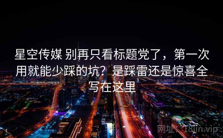 星空传媒 别再只看标题党了，第一次用就能少踩的坑？是踩雷还是惊喜全写在这里