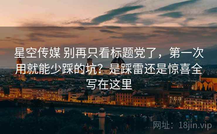 星空传媒 别再只看标题党了，第一次用就能少踩的坑？是踩雷还是惊喜全写在这里