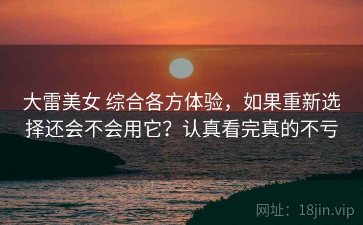 大雷美女 综合各方体验，如果重新选择还会不会用它？认真看完真的不亏