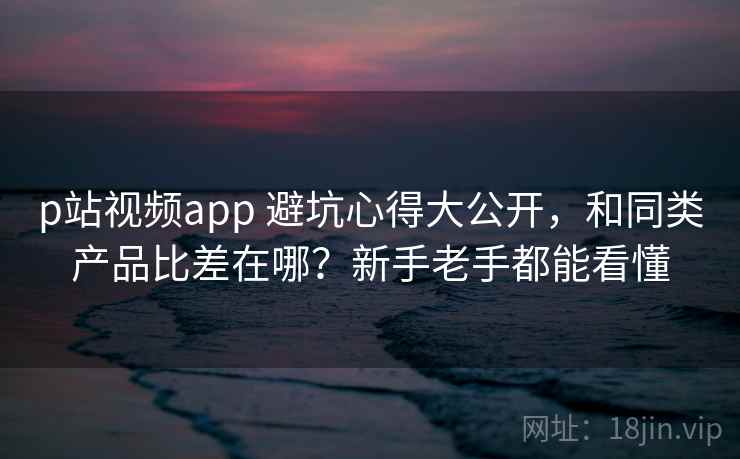 p站视频app 避坑心得大公开，和同类产品比差在哪？新手老手都能看懂