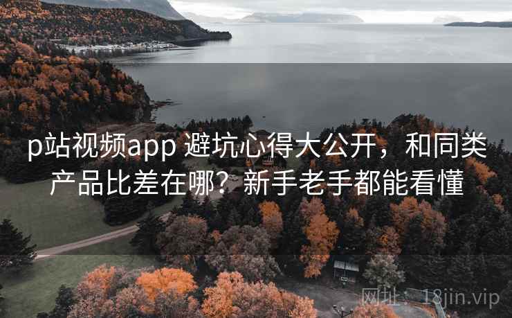p站视频app 避坑心得大公开，和同类产品比差在哪？新手老手都能看懂