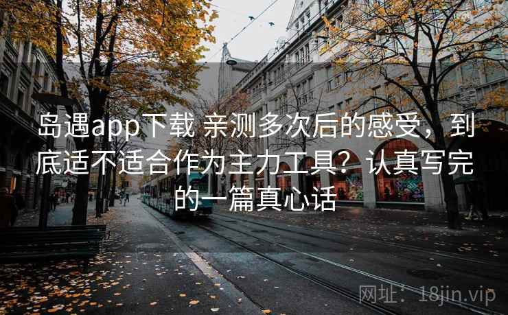 岛遇app下载 亲测多次后的感受，到底适不适合作为主力工具？认真写完的一篇真心话
