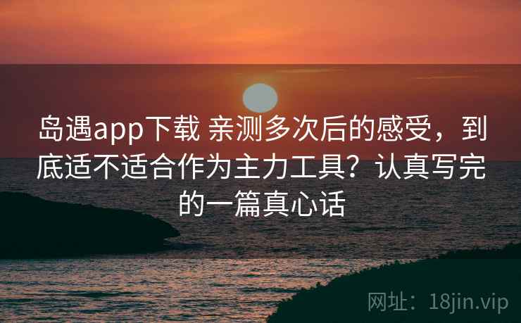 岛遇app下载 亲测多次后的感受，到底适不适合作为主力工具？认真写完的一篇真心话