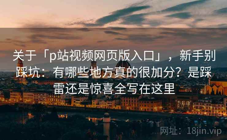 关于「p站视频网页版入口」，新手别踩坑：有哪些地方真的很加分？是踩雷还是惊喜全写在这里